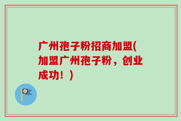广州孢子粉招商加盟(加盟广州孢子粉，创业成功！)