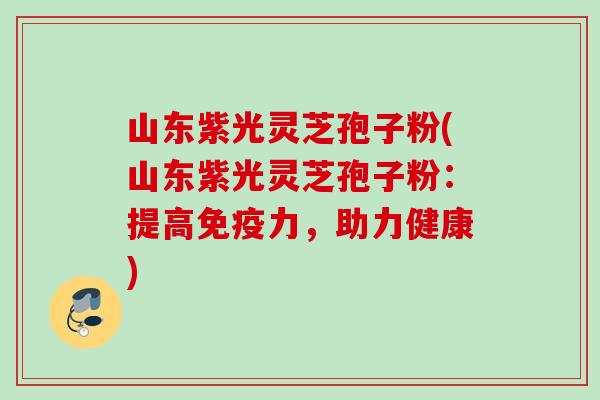 山东紫光灵芝孢子粉(山东紫光灵芝孢子粉：提高免疫力，助力健康)