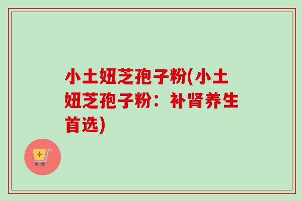 小土妞芝孢子粉(小土妞芝孢子粉:补养生首选) 小土妞芝孢子粉(小土妞芝孢子粉:补养生首选)