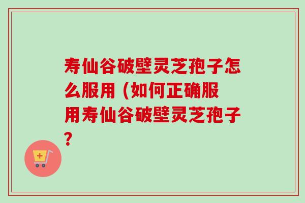 寿仙谷破壁灵芝孢子怎么服用 (如何正确服用寿仙谷破壁灵芝孢子？