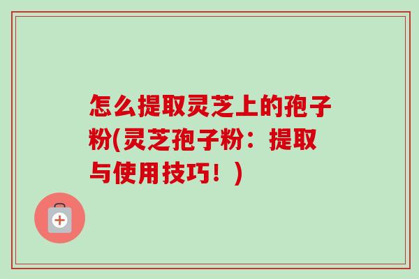 怎么提取灵芝上的孢子粉(灵芝孢子粉:提取与使用技巧!) 怎么提取灵芝上的孢子粉(灵芝孢子粉:提取与使用技巧!)