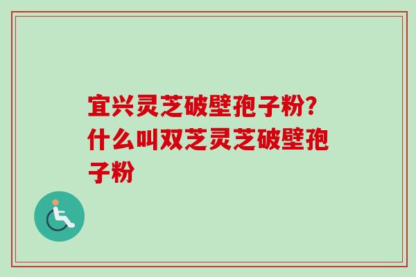 宜兴灵芝破壁孢子粉？什么叫双芝灵芝破壁孢子粉