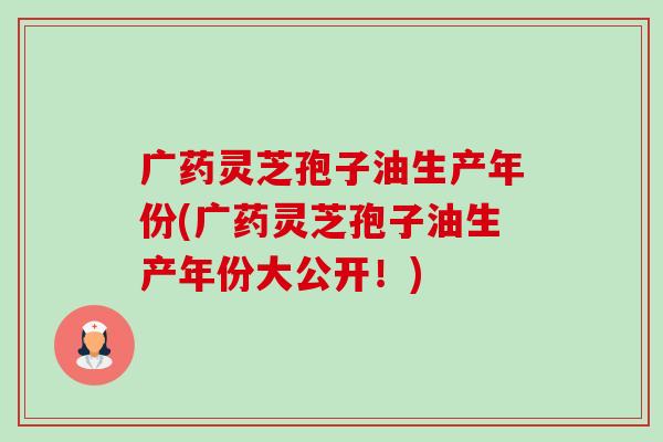 广药灵芝孢子油生产年份(广药灵芝孢子油生产年份大公开!) 广药灵芝孢子油生产年份(广药灵芝孢子油生产年份大公开!)