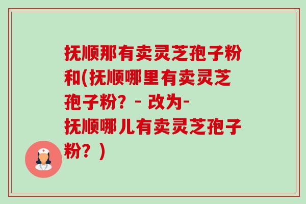 抚顺那有卖灵芝孢子粉和(抚顺哪里有卖灵芝孢子粉?- 改为- 抚顺哪儿有卖灵芝孢子粉?) 抚顺那有卖灵芝孢子粉和(抚顺哪里有卖灵芝孢子粉?- 改为- 抚顺哪儿有卖灵芝孢子粉?)