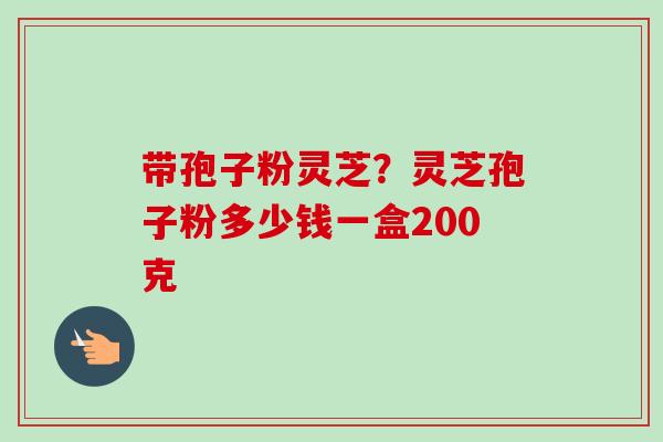 带孢子粉灵芝?灵芝孢子粉多少钱一盒200克 带孢子粉灵芝?灵芝孢子粉多少钱一盒200克