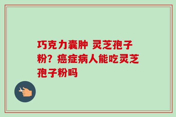 巧克力囊肿 灵芝孢子粉?症人能吃灵芝孢子粉吗 巧克力囊肿 灵芝孢子粉?症人能吃灵芝孢子粉吗