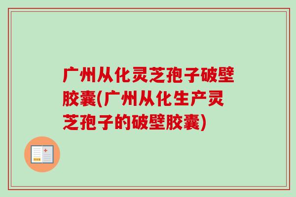 广州从化灵芝孢子破壁胶囊(广州从化生产灵芝孢子的破壁胶囊) 广州从化灵芝孢子破壁胶囊(广州从化生产灵芝孢子的破壁胶囊)