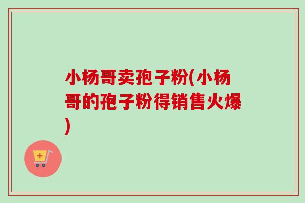 小杨哥卖孢子粉(小杨哥的孢子粉得销售火爆) 小杨哥卖孢子粉(小杨哥的孢子粉得销售火爆)