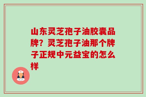 山东灵芝孢子油胶囊品牌？灵芝孢子油那个牌子正规中元益宝的怎么样