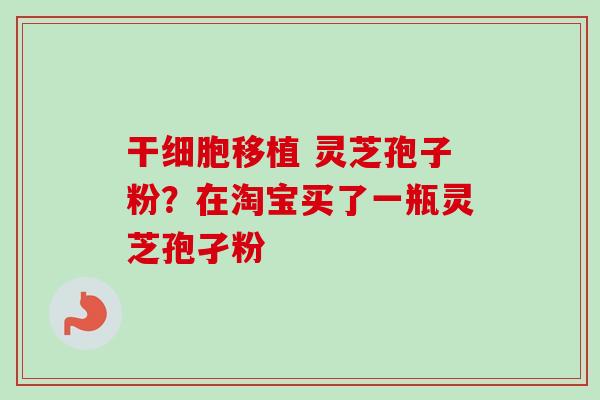 干细胞移植 灵芝孢子粉？在淘宝买了一瓶灵芝孢孑粉