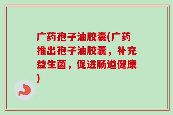 广药孢子油胶囊(广药推出孢子油胶囊,补充益生菌,促进肠道健康) 广药孢子油胶囊(广药推出孢子油胶囊,补充益生菌,促进肠道健康)