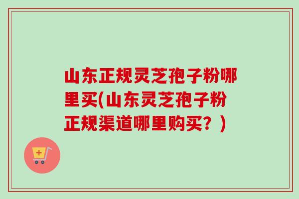 山东正规灵芝孢子粉哪里买(山东灵芝孢子粉正规渠道哪里购买？)