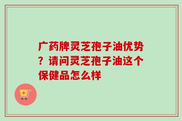 广药牌灵芝孢子油优势？请问灵芝孢子油这个保健品怎么样