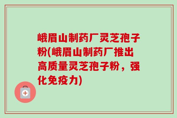 峨眉山制药厂灵芝孢子粉(峨眉山制药厂推出高质量灵芝孢子粉,强化免疫力) 峨眉山制药厂灵芝孢子粉(峨眉山制药厂推出高质量灵芝孢子粉,强化免疫力)