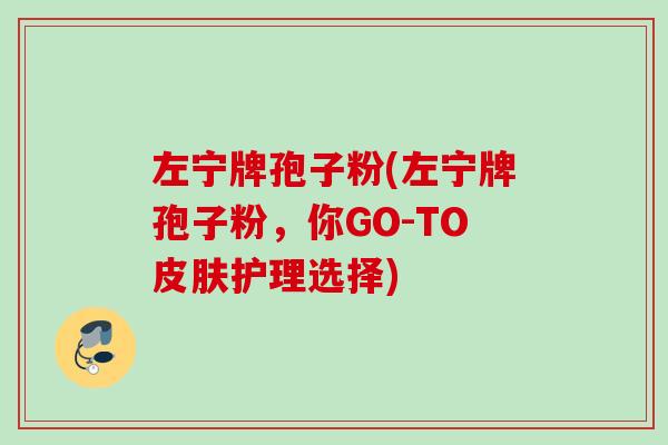 左宁牌孢子粉(左宁牌孢子粉,你GO-TO护理选择) 左宁牌孢子粉(左宁牌孢子粉,你GO-TO护理选择)