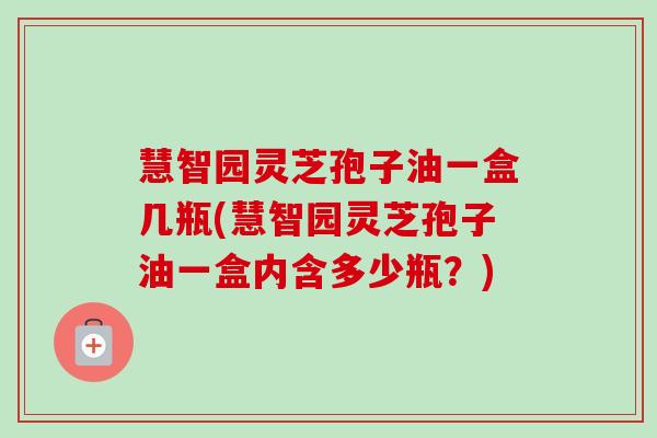 慧智园灵芝孢子油一盒几瓶(慧智园灵芝孢子油一盒内含多少瓶?) 慧智园灵芝孢子油一盒几瓶(慧智园灵芝孢子油一盒内含多少瓶?)