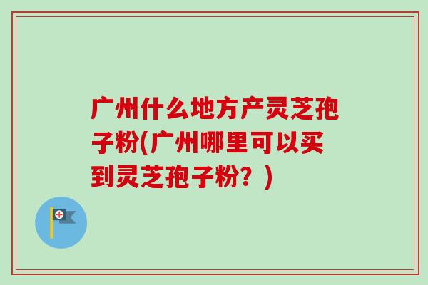 广州什么地方产灵芝孢子粉(广州哪里可以买到灵芝孢子粉?) 广州什么地方产灵芝孢子粉(广州哪里可以买到灵芝孢子粉?)