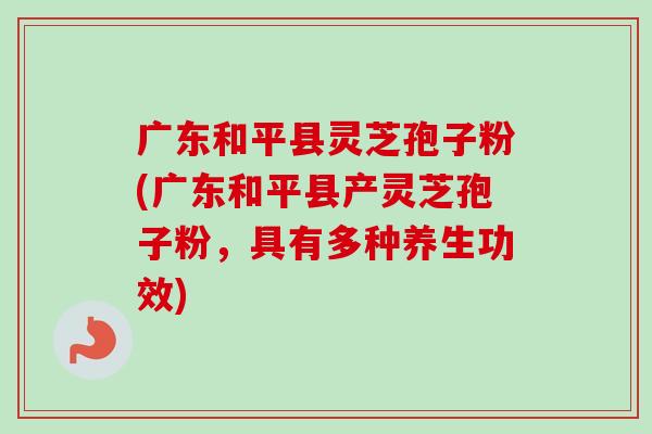 广东和平县灵芝孢子粉(广东和平县产灵芝孢子粉，具有多种养生功效)