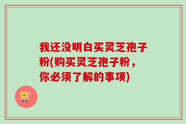 我还没明白买灵芝孢子粉(购买灵芝孢子粉，你必须了解的事项)