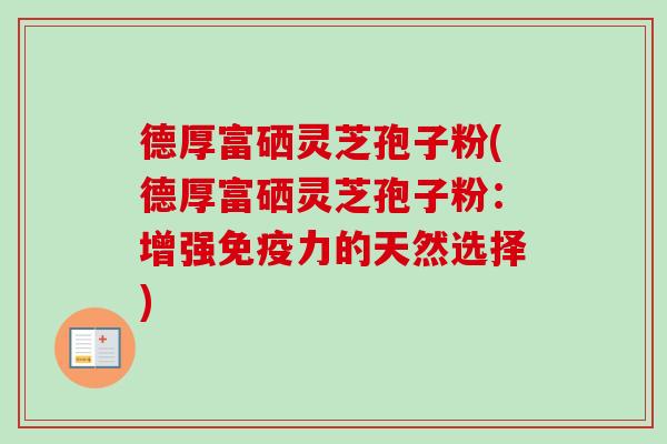 德厚富硒灵芝孢子粉(德厚富硒灵芝孢子粉:增强免疫力的天然选择) 德厚富硒灵芝孢子粉(德厚富硒灵芝孢子粉:增强免疫力的天然选择)