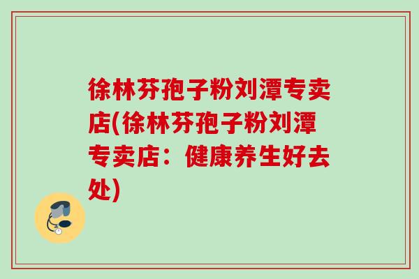 徐林芬孢子粉刘潭专卖店(徐林芬孢子粉刘潭专卖店:健康养生好去处) 徐林芬孢子粉刘潭专卖店(徐林芬孢子粉刘潭专卖店:健康养生好去处)