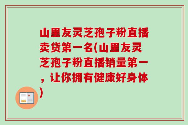 山里友灵芝孢子粉直播卖货第一名(山里友灵芝孢子粉直播销量第一,让你拥有健康好身体) 山里友灵芝孢子粉直播卖货第一名(山里友灵芝孢子粉直播销量第一,让你拥有健康好身体)