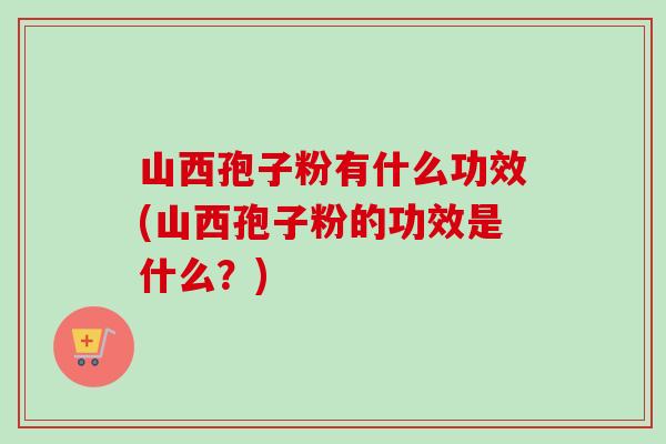 山西孢子粉有什么功效(山西孢子粉的功效是什么?) 山西孢子粉有什么功效(山西孢子粉的功效是什么?)