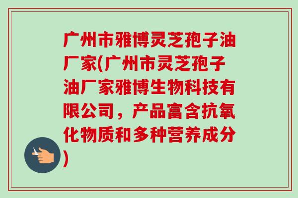广州市雅博灵芝孢子油厂家(广州市灵芝孢子油厂家雅博生物科技有限公司，产品富含物质和多种营养成分)