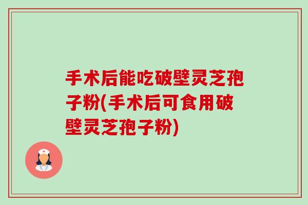 手术后能吃破壁灵芝孢子粉(手术后可食用破壁灵芝孢子粉)