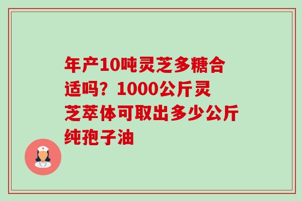 年产10吨灵芝多糖合适吗?1000公斤灵芝萃体可取出多少公斤纯孢子油 年产10吨灵芝多糖合适吗?1000公斤灵芝萃体可取出多少公斤纯孢子油