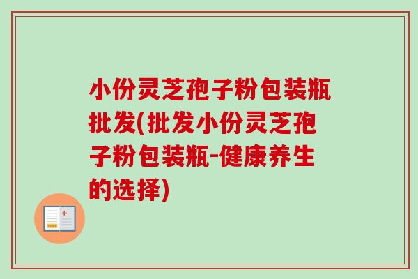 小份灵芝孢子粉包装瓶批发(批发小份灵芝孢子粉包装瓶-健康养生的选择)