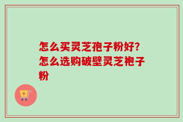 怎么买灵芝孢子粉好?怎么选购破壁灵芝袍子粉 怎么买灵芝孢子粉好?怎么选购破壁灵芝袍子粉