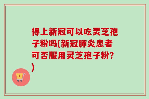 得上新冠可以吃灵芝孢子粉吗(新冠炎患者可否服用灵芝孢子粉？)