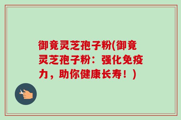 御竟灵芝孢子粉(御竟灵芝孢子粉:强化免疫力,助你健康长寿!) 御竟灵芝孢子粉(御竟灵芝孢子粉:强化免疫力,助你健康长寿!)