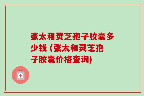张太和灵芝孢子胶囊多少钱 (张太和灵芝孢子胶囊价格查询) 张太和灵芝孢子胶囊多少钱 (张太和灵芝孢子胶囊价格查询)