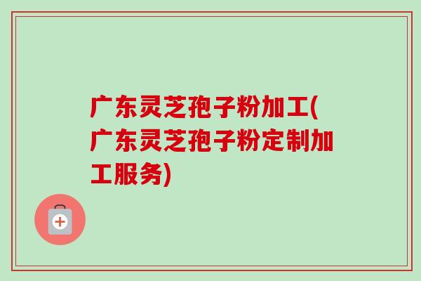 广东灵芝孢子粉加工(广东灵芝孢子粉定制加工服务)