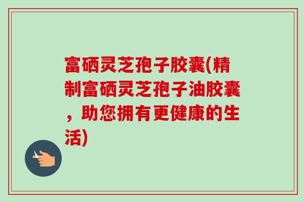 富硒灵芝孢子胶囊(精制富硒灵芝孢子油胶囊，助您拥有更健康的生活)