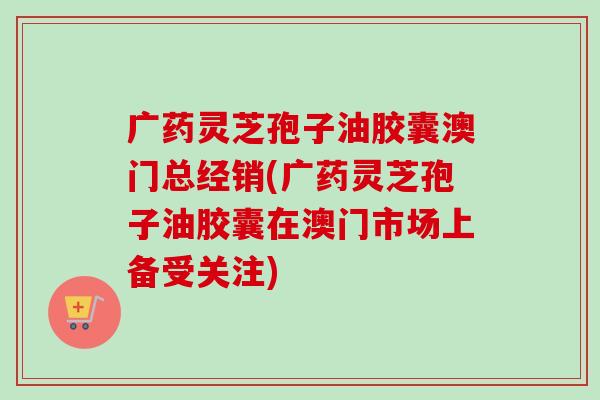 广药灵芝孢子油胶囊澳门总经销(广药灵芝孢子油胶囊在澳门市场上备受关注) 广药灵芝孢子油胶囊澳门总经销(广药灵芝孢子油胶囊在澳门市场上备受关注)