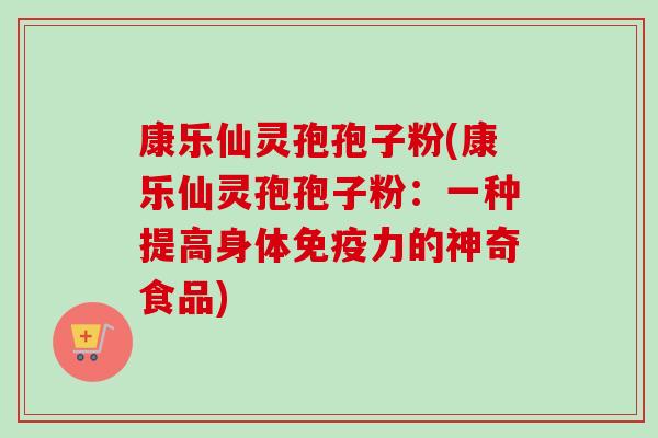 康乐仙灵孢孢子粉(康乐仙灵孢孢子粉：一种提高身体免疫力的神奇食品)