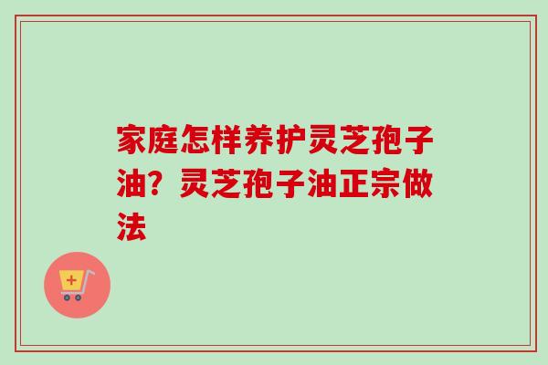 家庭怎样养护灵芝孢子油？灵芝孢子油正宗做法