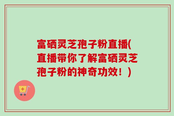 富硒灵芝孢子粉直播(直播带你了解富硒灵芝孢子粉的神奇功效!) 富硒灵芝孢子粉直播(直播带你了解富硒灵芝孢子粉的神奇功效!)