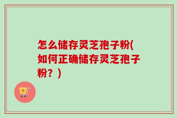 怎么储存灵芝孢子粉(如何正确储存灵芝孢子粉?) 怎么储存灵芝孢子粉(如何正确储存灵芝孢子粉?)