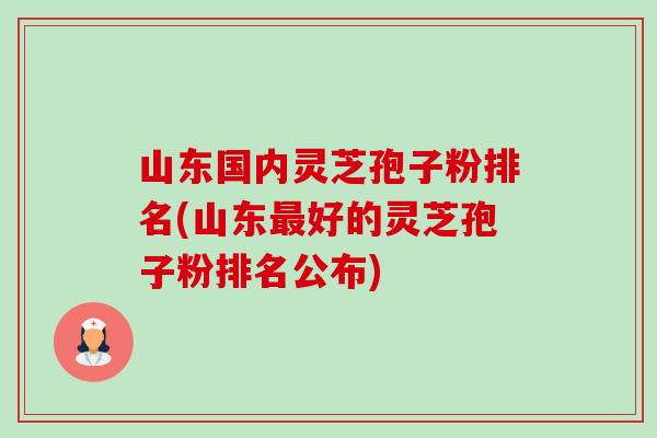 山东国内灵芝孢子粉排名(山东好的灵芝孢子粉排名公布)
