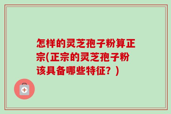 怎样的灵芝孢子粉算正宗(正宗的灵芝孢子粉该具备哪些特征?) 怎样的灵芝孢子粉算正宗(正宗的灵芝孢子粉该具备哪些特征?)