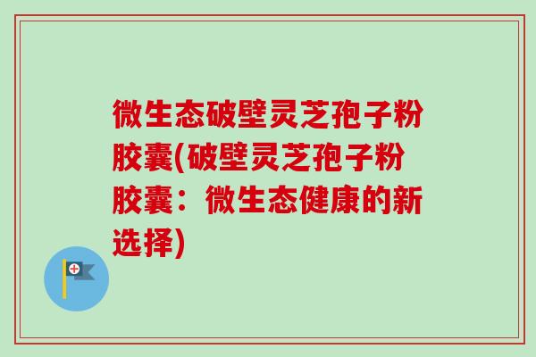 微生态破壁灵芝孢子粉胶囊(破壁灵芝孢子粉胶囊:微生态健康的新选择) 微生态破壁灵芝孢子粉胶囊(破壁灵芝孢子粉胶囊:微生态健康的新选择)
