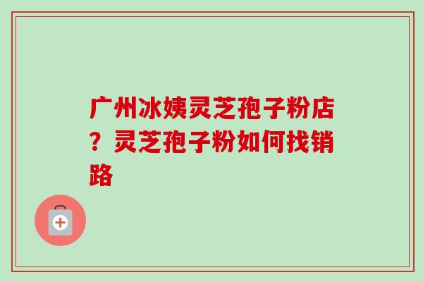广州冰姨灵芝孢子粉店?灵芝孢子粉如何找销路 广州冰姨灵芝孢子粉店?灵芝孢子粉如何找销路