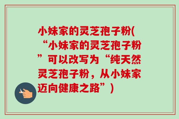 小妹家的灵芝孢子粉(“小妹家的灵芝孢子粉”可以改写为“纯天然灵芝孢子粉,从小妹家迈向健康之路”) 小妹家的灵芝孢子粉(“小妹家的灵芝孢子粉”可以改写为“纯天然灵芝孢子粉,从小妹家迈向健康之路”)