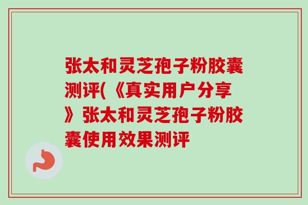 张太和灵芝孢子粉胶囊测评(《真实用户分享》张太和灵芝孢子粉胶囊使用效果测评 张太和灵芝孢子粉胶囊测评(《真实用户分享》张太和灵芝孢子粉胶囊使用效果测评