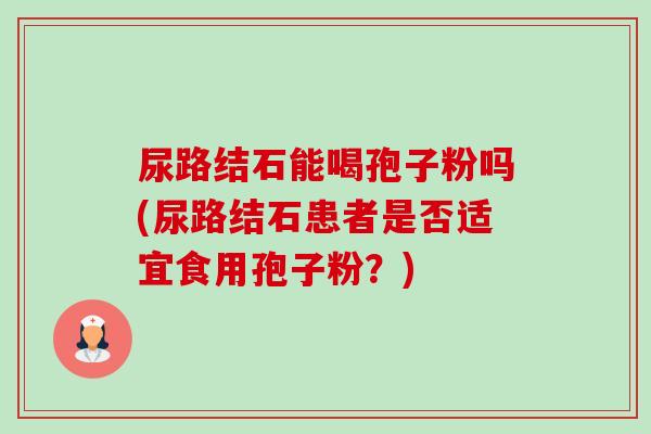 尿路结石能喝孢子粉吗(尿路结石患者是否适宜食用孢子粉?) 尿路结石能喝孢子粉吗(尿路结石患者是否适宜食用孢子粉?)