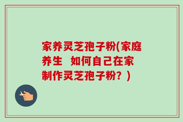 家养灵芝孢子粉(家庭养生  如何自己在家制作灵芝孢子粉？)